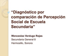 “Diagnóstico por comparación de Percepción Social de Escuela Secundaria” Wenceslao Verdugo Rojas Secundaria General 8 Hermosillo, Sonora 