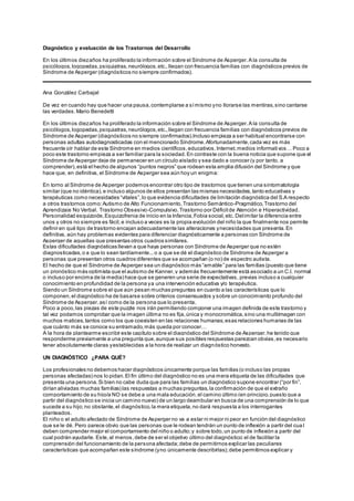 Diagnóstico y evaluación de los Trastornos del Desarrollo
En los últimos diezaños ha proliferado la información sobre el Síndrome de Asperger.A la consulta de
psicólogos,logopedas,psiquiatras,neurólogos,etc.,llegan con frecuencia familias con diagnósticos previos de
Síndrome de Asperger (diagnósticos no siempre confirmados).
Ana González Carbajal
De vez en cuando hay que hacer una pausa,contemplarse a símismo yno llorarse las mentiras,sino cantarse
las verdades.Mario Benedetti
En los últimos diezaños ha proliferado la información sobre el Síndrome de Asperger.A la consulta de
psicólogos,logopedas,psiquiatras,neurólogos,etc.,llegan con frecuencia familias con diagnósticos previos de
Síndrome de Asperger (diagnósticos no siempre confirmados).Incluso empieza a ser habitual encontrarse con
personas adultas autodiagnosticadas con el mencionado Síndrome.Afortunadamente,cada vez es más
frecuente oír hablar de este Síndrome en medios científicos,educativos,Internet,medios informativos… Poco a
poco este trastorno empieza a ser familiar para la sociedad.En contraste con la buena noticia que supone que el
Síndrome de Asperger deje de permanecer en un círculo aislado y sea dado a conocer (y por tanto, a
comprender),está el hecho de algunos “puntos negros” que rodean esta amplia difusión del Síndrome y que
hace que, en definitiva, el Síndrome de Asperger sea aún hoy un enigma:
En torno al Síndrome de Asperger podemos encontrar otro tipo de trastornos que tienen una sintomatología
similar (que no idéntica),e incluso algunos de ellos presentan las mismas necesidades,tanto educativas y
terapéuticas como necesidades “vitales”,lo que evidencia dificultades de limitación diagnóstica del S.A respecto
a otros trastornos como:Autismo de Alto Funcionamiento,Trastorno Semántico-Pragmático,Trastorno del
Aprendizaje No Verbal, Trastorno Obsesivo-Compulsivo,Trastorno por Déficitde Atención e Hiperactividad,
Personalidad esquizoide,Esquizofrenia de inicio en la Infancia,Fobia social,etc. Delimitar la diferencia entre
unos y otros no siempre es fácil,e incluso a veces es la propia evolución del niño la que finalmente nos permite
definir en qué tipo de trastorno encajan adecuadamente las alteraciones ynecesidades que presenta.En
definitiva, aún hay problemas evidentes para diferenciar diagnósticamente a personas con Síndrome de
Asperger de aquellas que presentas otros cuadros similares.
Estas dificultades diagnósticas llevan a que haya personas con Síndrome de Asperger que no estén
diagnosticadas,o a que lo sean tardíamente...o a que se dé el diagnóstico de Síndrome de Asperger a
personas que presentan otros cuadros diferentes que se acompañan (o no) de espectro autista.
El hecho de que el Síndrome de Asperger sea un diagnóstico más “amable” para las familias (puesto que tiene
un pronóstico más optimista que el autismo de Kanner,y además frecuentemente está asociado a un C.I. normal
o incluso por encima de la media) hace que se generen una serie de expectativas, previas incluso a cualquier
conocimiento en profundidad de la persona ya una intervención educativa y/o terapéutica.
Siendo un Síndrome sobre el que aún pesan muchas preguntas en cuanto a las características que lo
componen,el diagnóstico ha de basarse sobre criterios consensuados y sobre un conocimiento profundo del
Síndrome de Asperger,así como de la persona que lo presenta.
Poco a poco,las piezas de este puzzle nos irán permitiendo componer una imagen definida de este trastorno y
tal vez podamos comprobar que la imagen última no es fija,única y monocromática,sino una multiimagen con
muchos matices,tantos como los que coexisten en las relaciones humanas;esas relaciones humanas de las
que cuánto más se conoce su entramado,más queda por conocer…
A la hora de plantearme escribir este capítulo sobre el diagnóstico del Síndrome de Asperger,he tenido que
responderme previamente a una pregunta que,aunque sus posibles respuestas parezcan obvias,es necesario
tener absolutamente claras yestablecidas a la hora de realizar un diagnóstico honesto.
UN DIAGNÓSTICO ¿PARA QUÉ?
Los profesionales no debemos hacer diagnósticos únicamente porque las familias (o incluso las propias
personas afectadas) nos lo pidan.El fin último del diagnóstico no es una mera etiqueta de las dificultades que
presenta una persona.Si bien no cabe duda que para las familias un diagnóstico supone encontrar (“por fin”,
dirían aliviadas muchas familias) las respuestas a muchas preguntas,la confirmación de que el extraño
comportamiento de su hijo/a NO se debe a una mala educación,el camino último (en principio,puesto que a
partir del diagnóstico se inicia un camino nuevo) de un largo deambular en busca de una comprensión de lo que
sucede a su hijo;no obstante,el diagnóstico,la mera etiqueta,no dará respuesta a los interrogantes
planteados.
El niño o el adulto afectado de Síndrome de Asperger no va a estar ni mejor ni peor en función del diagnóstico
que se le dé. Pero parece obvio que las personas que le rodean tendrán un punto de inflexión a partir del cua l
deben comprender mejor el comportamiento del niño o adulto;y sobre todo,un punto de inflexión a partir del
cual podrán ayudarle. Este,al menos,debe de ser el objetivo último del diagnóstico:el de facilitar la
comprensión del funcionamiento de la persona afectada;debe de permitirnos explicar las peculiares
características que acompañan este síndrome (yno únicamente describirlas);debe permitirnos explicar y
 