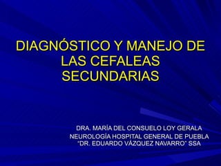 DIAGNÓSTICO Y MANEJO DE
DIAGNÓSTICO Y MANEJO DE
LAS CEFALEAS
LAS CEFALEAS
SECUNDARIAS
SECUNDARIAS
DRA. MARÍA DEL CONSUELO LOY GERALA
DRA. MARÍA DEL CONSUELO LOY GERALA
NEUROLOGÍA HOSPITAL GENERAL DE PUEBLA
NEUROLOGÍA HOSPITAL GENERAL DE PUEBLA
“DR. EDUARDO VÁZQUEZ NAVARRO” SSA
“DR. EDUARDO VÁZQUEZ NAVARRO” SSA
 