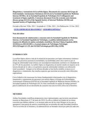 Diagnóstico y tratamiento de la nefritis lúpica. Documento de consenso del Grupo de
Enfermedades Autoinmunes Sistémicas (GEAS) de la Sociedad Española de Medicina
Interna (SEMI) y de la Sociedad Española de Nefrología (S.E.N.)Diagnosis and
treatment of lupus nephritis. Consensus document from the systemic auto-immune
disease group (GEAS) of the Spanish Society of Internal Medicine (SEMI) and
Spanish Society of Nephrology (S.E.N.)

Enviado a Revisar: 9 Dic. 2011 | Aceptado el: 13 Dic. 2011 | En Publicación: 31 Ene. 2012
 GUILLERMO RUIZ IRASTORZA1, GERARD ESPINOSA2,

Nota del editor

Este documento de colaboración y consenso entre la Sociedad Española de Medicina
Interna y la Sociedad Española de Nefrología, se publica indistintamente en los
órganos de difusión de ambas sociedades científicas: Revista Clínica Española (DOI:
10.1016/j.rce.2012.01.001) y el actual número de Nefrología (Nefrologia
2012;32(Suppl.1):1-35; doi:10.3265/Nefrologia.pre2011.Dec.11298)



INTRODUCCIÓN

La nefritis lúpica afecta a más de la mitad de los pacientes con lupus eritematoso sistémico
(LES). Su presencia aumenta la mortalidad y la morbilidad, entre otros motivos por el
riesgo de enfermedad renal crónica con necesidad de tratamiento sustitutivo en alrededor de
un 25% de los pacientes. La nefritis lúpica se diagnostica en nuestro medio en mujeres en la
tercera década de la vida y es la primera causa de enfermedad sistémica con afectación
renal secundaria1. Aunque en las últimas décadas se han hecho notables avances en el
diagnóstico y tratamiento, hay muchos aspectos que necesitan un acuerdo entre diferentes
especialistas.

Con el objetivo de consensuar los temas fundamentales relacionados con el diagnóstico,
tratamiento y seguimiento de pacientes con nefritis lúpica, el Grupo de Enfermedades
Autoinmunes Sistémicas (GEAS) de la Sociedad Española de Medicina Interna (SEMI) y la
Sociedad Española de Nefrología (S.E.N.) han constituido un equipo de trabajo paritario
para la elaboración de un documento de consenso tras una revisión crítica de la literatura.



MÉTODOS

Ambas Sociedades científicas propusieron cinco representantes, que tuvieron una primera
reunión en Barcelona el 17 de junio de 2010. En ella se elaboró un listado de los temas
concretos que debían cubrirse, y se encargó cada uno de los cinco bloques en los que se
agruparon a una pareja de autores constituida por un miembro de cada Sociedad científica.
Tras la revisión de la literatura y la elaboración de un borrador inicial por parte de cada uno
 