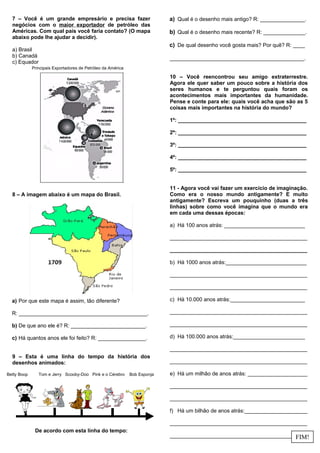 7 – Você é um grande empresário e precisa fazer
negócios com o maior exportador de petróleo das
Américas. Com qual país você faria contato? (O mapa
abaixo pode lhe ajudar a decidir).
a) Brasil
b) Canadá
c) Equador
8 – A imagem abaixo é um mapa do Brasil.
a) Por que este mapa é assim, tão diferente?
R: ___________________________________________.
b) De que ano ele é? R: _________________________.
c) Há quantos anos ele foi feito? R: ________________.
9 – Esta é uma linha do tempo da história dos
desenhos animados:
De acordo com esta linha do tempo:
a) Qual é o desenho mais antigo? R: _______________.
b) Qual é o desenho mais recente? R: ______________.
c) De qual desenho você gosta mais? Por quê? R: ____
_____________________________________________.
10 – Você reencontrou seu amigo extraterrestre.
Agora ele quer saber um pouco sobre a história dos
seres humanos e te perguntou quais foram os
acontecimentos mais importantes da humanidade.
Pense e conte para ele: quais você acha que são as 5
coisas mais importantes na história do mundo?
1º: ___________________________________________
2º: ___________________________________________
3º: ___________________________________________
4º: ___________________________________________
5º: ___________________________________________
11 - Agora você vai fazer um exercício de imaginação.
Como era o nosso mundo antigamente? E muito
antigamente? Escreva um pouquinho (duas a três
linhas) sobre como você imagina que o mundo era
em cada uma dessas épocas:
a) Há 100 anos atrás: ___________________________
______________________________________________
______________________________________________
b) Há 1000 anos atrás:___________________________
______________________________________________
______________________________________________
c) Há 10.000 anos atrás:_________________________
______________________________________________
______________________________________________
d) Há 100.000 anos atrás:________________________
______________________________________________
______________________________________________
e) Há um milhão de anos atrás: ____________________
______________________________________________
______________________________________________
f) Há um bilhão de anos atrás:_____________________
______________________________________________
____________________________________________
Betty Boop Tom e Jerry Scooby-Doo Pink e o Cérebro Bob Esponja
FIM!
Principais Exportadores de Petróleo da América
 