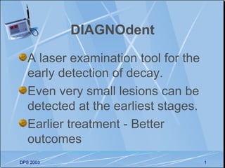DIAGNOdent

   A laser examination tool for the
   early detection of decay.
   Even very small lesions can be
   detected at the earliest stages.
   Earlier treatment - Better
   outcomes
DPS 2003                              1
 