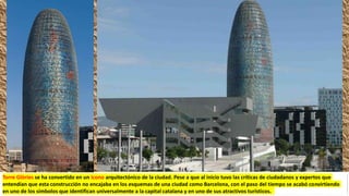 Torre Glòries se ha convertido en un icono arquitectónico de la ciudad.​ Pese a que al inicio tuvo las críticas de ciudadanos y expertos que
entendían que esta construcción no encajaba en los esquemas de una ciudad como Barcelona,​ con el paso del tiempo se acabó convirtiendo
en uno de los símbolos que identifican universalmente a la capital catalana y en uno de sus atractivos turísticos.
 