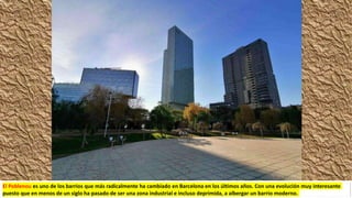 El Poblenou es uno de los barrios que más radicalmente ha cambiado en Barcelona en los últimos años. Con una evolución muy interesante
puesto que en menos de un siglo ha pasado de ser una zona industrial e incluso deprimida, a albergar un barrio moderno.
 