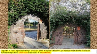 Las puertas de acceso al parque son de rejas caladas con formas de pájaros. Cabe señalar que el arco de entrada de estas puertas está
inspirado en el que diseñó Antoni Gaudí para el acceso de la Finca Miralles.
 