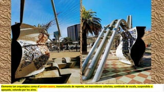 Elemento tan arquetípico como el jarrón casero, transmutado de repente, en macrotiesto colorista, cambiado de escala, suspendido o
apoyado, volando por los aires.
 