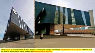 Edificio Fórum. Se sitúa en el inicio de la Av. Diagonal y constituye el principal emblema del Fórum Universal de las Culturas celebrado en el
año 2004. En 2015 se instalo la sede científica del Museo de Ciències Naturales.
 