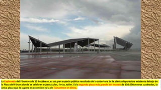 La Explanada del Fórum es de 15 hectáreas, es un gran espacio público resultado de la cobertura de la planta depuradora existente debajo de
la Plaza del Fórum donde se celebran espectáculos, ferias, taller. Es la segunda plaza más grande del mundo de 150.000 metros cuadrados, la
única plaza que la supera en extensión es la de Tiananmen en China.
 