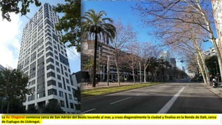 La Av. Diagonal comienza cerca de San Adrián del Besós tocando al mar, y cruza diagonalmente la ciudad y finaliza en la Ronda de Dalt, cerca
de Esplugas de Llobregat.
 