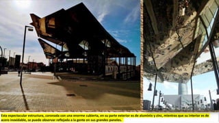 Esta espectacular estructura, coronada con una enorme cubierta, en su parte exterior es de aluminio y zinc, mientras que su interior es de
acero inoxidable, se puede observar reflejada a la gente en sus grandes paneles.
 