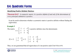 E-mail: hogijung@hanyang.ac.kr
http://web.yonsei.ac.kr/hgjung
8.4. Quadratic Forms
8.4. Quadratic Forms
It can be used to determine whether a symmetric matrix is positive definite without finding the
eigenvalues.
Identifying Positive Definite Matrices
Example 5
Example 5
The matrix is positive definite since the determinants
Thus, we are guaranteed that all eigenvalues of A are positive and xTAx>0 for x≠0.
 