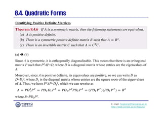E-mail: hogijung@hanyang.ac.kr
http://web.yonsei.ac.kr/hgjung
8.4. Quadratic Forms
8.4. Quadratic Forms
(a)  (b)
Since A is symmetric, it is orthogonally diagonalizable. This means that there is an orthogonal
matrix P such that PTAP=D, where D is a diagonal matrix whose entries are the eigenvalues of
A.
Moreover, since A is positive definite, its eigenvalues are positive, so we can write D as
D=D1
2, where D1 is the diagonal matrix whose entries are the square roots of the eigenvalues
of A. Thus, we have PTAP=D1
2, which we can rewrite as
Identifying Positive Definite Matrices
where B=PD1PT.
 