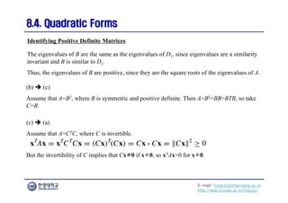 E-mail: hogijung@hanyang.ac.kr
http://web.yonsei.ac.kr/hgjung
8.4. Quadratic Forms
8.4. Quadratic Forms
The eigenvalues of B are the same as the eigenvalues of D1, since eigenvalues are a similarity
invariant and B is similar to D1.
Thus, the eigenvalues of B are positive, since they are the square roots of the eigenvalues of A.
Identifying Positive Definite Matrices
(b)  (c)
Assume that A=B2, where B is symmetric and positive definite. Then A=B2=BB=BTB, so take
C=B.
(c)  (a)
Assume that A=CTC, where C is invertible.
But the invertibility of C implies that Cx≠0 if x≠0, so xTAx>0 for x≠0.
 