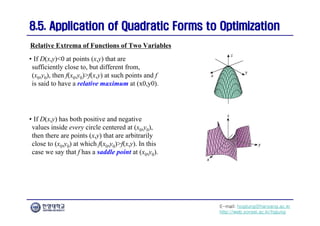 E-mail: hogijung@hanyang.ac.kr
http://web.yonsei.ac.kr/hgjung
8.5. Application of Quadratic Forms to Optimization
8.5. Application of Quadratic Forms to Optimization
Relative Extrema of Functions of Two Variables
• If D(x,y)<0 at points (x,y) that are
sufficiently close to, but different from,
(x0,y0), then f(x0,y0)>f(x,y) at such points and f
is said to have a relative maximum at (x0,y0).
• If D(x,y) has both positive and negative
values inside every circle centered at (x0,y0),
then there are points (x,y) that are arbitrarily
close to (x0,y0) at which f(x0,y0)>f(x,y). In this
case we say that f has a saddle point at (x0,y0).
 