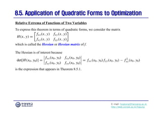 E-mail: hogijung@hanyang.ac.kr
http://web.yonsei.ac.kr/hgjung
8.5. Application of Quadratic Forms to Optimization
8.5. Application of Quadratic Forms to Optimization
To express this theorem in terms of quadratic forms, we consider the matrix
Relative Extrema of Functions of Two Variables
which is called the Hessian or Hessian matrix of f.
The Hessian is of interest because
is the expression that appears in Theorem 8.5.1.
 
