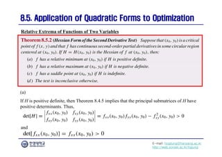 E-mail: hogijung@hanyang.ac.kr
http://web.yonsei.ac.kr/hgjung
8.5. Application of Quadratic Forms to Optimization
8.5. Application of Quadratic Forms to Optimization
Relative Extrema of Functions of Two Variables
(a)
If H is positive definite, then Theorem 8.4.5 implies that the principal submatrices of H have
positive determinants. Thus,
and
 