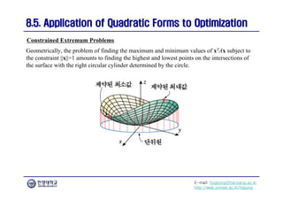 E-mail: hogijung@hanyang.ac.kr
http://web.yonsei.ac.kr/hgjung
8.5. Application of Quadratic Forms to Optimization
8.5. Application of Quadratic Forms to Optimization
Geometrically, the problem of finding the maximum and minimum values of xTAx subject to
the constraint ||x||=1 amounts to finding the highest and lowest points on the intersections of
the surface with the right circular cylinder determined by the circle.
Constrained Extremum Problems
 