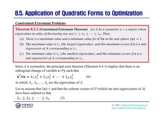 E-mail: hogijung@hanyang.ac.kr
http://web.yonsei.ac.kr/hgjung
8.5. Application of Quadratic Forms to Optimization
8.5. Application of Quadratic Forms to Optimization
Since A is symmetric, the principal axes theorem (Theorem 8.4.1) implies that there is an
orthogonal change of variable x=Py such that
Constrained Extremum Problems
(6)
in which λ1, λ2, …, λn are the eigenvalues of A.
Let us assume that ||x||=1 and that the column vectors of P (which are unit eigenvectors of A)
have been ordered so that
(7)
 