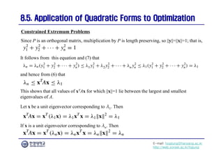E-mail: hogijung@hanyang.ac.kr
http://web.yonsei.ac.kr/hgjung
8.5. Application of Quadratic Forms to Optimization
8.5. Application of Quadratic Forms to Optimization
Since P is an orthogonal matrix, multiplication by P is length preserving, so ||y||=||x||=1; that is,
Constrained Extremum Problems
It follows from this equation and (7) that
and hence from (6) that
This shows that all values of xTAx for which ||x||=1 lie between the largest and smallest
eigenvalues of A.
Let x be a unit eigenvector corresponding to λ1. Then
If x is a unit eigenvector corresponding to λn. Then
 