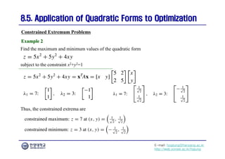 E-mail: hogijung@hanyang.ac.kr
http://web.yonsei.ac.kr/hgjung
8.5. Application of Quadratic Forms to Optimization
8.5. Application of Quadratic Forms to Optimization
Find the maximum and minimum values of the quadratic form
Constrained Extremum Problems
Example 2
Example 2
subject to the constraint x2+y2=1
Thus, the constrained extrema are
 