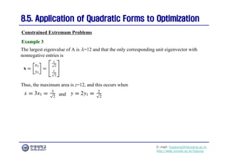 E-mail: hogijung@hanyang.ac.kr
http://web.yonsei.ac.kr/hgjung
8.5. Application of Quadratic Forms to Optimization
8.5. Application of Quadratic Forms to Optimization
The largest eigenvalue of A is λ=12 and that the only corresponding unit eigenvector with
nonnegative entries is
Constrained Extremum Problems
Example 3
Example 3
Thus, the maximum area is z=12, and this occurs when
and
 