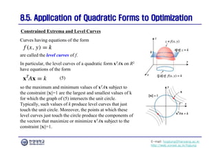 E-mail: hogijung@hanyang.ac.kr
http://web.yonsei.ac.kr/hgjung
8.5. Application of Quadratic Forms to Optimization
8.5. Application of Quadratic Forms to Optimization
are called the level curves of f.
In particular, the level curves of a quadratic form xTAx on R2
have equations of the form
Constrained Extrema and Level Curves
Curves having equations of the form
so the maximum and minimum values of xTAx subject to
the constraint ||x||=1 are the largest and smallest values of k
for which the graph of (5) intersects the unit circle.
Typically, such values of k produce level curves that just
touch the unit circle. Moreover, the points at which these
level curves just touch the circle produce the components of
the vectors that maximize or minimize xTAx subject to the
constraint ||x||=1.
(5)
 