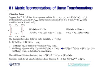 E-mail: hogijung@hanyang.ac.kr
http://web.yonsei.ac.kr/hgjung
8.1. Matrix Representations of Linear Transformations
8.1. Matrix Representations of Linear Transformations
Suppose that T: RnRn is a linear operator and that B={v1,v2,…,vn} and B’={v’1,v’2,…,v’n}
are bases for Rn. Also, let P=PBB’ be the transition matrix from B to B’ (so P-1=PB’B is the
transition matrix from B’ to B).
Changing Bases
The diagram shows two different paths from [x]B’ to [T(x)]B’:
(11)
(10)
1.
2.
Thus, (10) and (11) together imply that
Since this holds for all x in Rn, it follows from Theorem 7.11.6 that
 