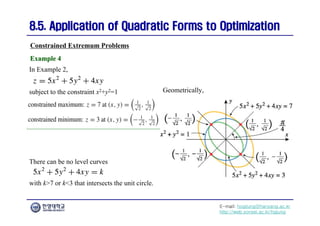 E-mail: hogijung@hanyang.ac.kr
http://web.yonsei.ac.kr/hgjung
8.5. Application of Quadratic Forms to Optimization
8.5. Application of Quadratic Forms to Optimization
Geometrically,
Constrained Extremum Problems
Example 4
Example 4
subject to the constraint x2+y2=1
In Example 2,
There can be no level curves
with k>7 or k<3 that intersects the unit circle.
 