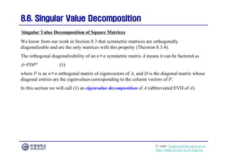 E-mail: hogijung@hanyang.ac.kr
http://web.yonsei.ac.kr/hgjung
8.6. Singular Value Decomposition
8.6. Singular Value Decomposition
We know from our work in Section 8.3 that symmetric matrices are orthogonally
diagonalizable and are the only matrices with this property (Theorem 8.3.4).
The orthogonal diagonalizability of an n×n symmetric matrix A means it can be factored as
A=PDPT (1)
where P is an n×n orthogonal matrix of eigenvectors of A, and D is the diagonal matrix whose
diagonal entries are the eigenvalues corresponding to the column vectors of P.
In this section we will call (1) an eigenvalue decomposition of A (abbreviated EVD of A).
Singular Value Decomposition of Square Matrices
 