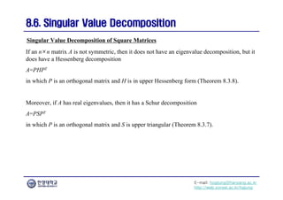 E-mail: hogijung@hanyang.ac.kr
http://web.yonsei.ac.kr/hgjung
8.6. Singular Value Decomposition
8.6. Singular Value Decomposition
If an n×n matrix A is not symmetric, then it does not have an eigenvalue decomposition, but it
does have a Hessenberg decomposition
A=PHPT
in which P is an orthogonal matrix and H is in upper Hessenberg form (Theorem 8.3.8).
Moreover, if A has real eigenvalues, then it has a Schur decomposition
A=PSPT
in which P is an orthogonal matrix and S is upper triangular (Theorem 8.3.7).
Singular Value Decomposition of Square Matrices
 