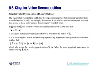 E-mail: hogijung@hanyang.ac.kr
http://web.yonsei.ac.kr/hgjung
8.6. Singular Value Decomposition
8.6. Singular Value Decomposition
The eigenvalue, Hessenberg, and Schur decompositions are important in numerical algorithms
not only because H and S have simpler forms than A, but also because the orthogonal matrices
that appear in these factorizations do not magnify roundoff error.
Suppose that is a column vector whose entries are known exactly and that
Singular Value Decomposition of Square Matrices
ˆ
 
x x e
is the vector that results when roundoff error is present in the entries of .
If P is an orthogonal matrix, then the length-preserving property of orthogonal transformations
implies that
which tells us that the error in approximating by Px has the same magnitude as the error in
approximating by x.
 
