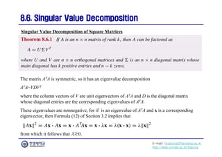 E-mail: hogijung@hanyang.ac.kr
http://web.yonsei.ac.kr/hgjung
8.6. Singular Value Decomposition
8.6. Singular Value Decomposition
The matrix ATA is symmetric, so it has an eigenvalue decomposition
ATA=VDVT
where the column vectors of V are unit eigenvectors of ATA and D is the diagonal matrix
whose diagonal entries are the corresponding eigenvalues of ATA.
These eigenvalues are nonnegative, for if is an eigenvalue of ATA and x is a corresponding
eigenvector, then Formula (12) of Section 3.2 implies that
Singular Value Decomposition of Square Matrices
from which it follows that λ≥0.
 