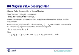 E-mail: hogijung@hanyang.ac.kr
http://web.yonsei.ac.kr/hgjung
8.6. Singular Value Decomposition
8.6. Singular Value Decomposition
Since Theorems 7.5.8 and 8.2.3 imply that
Singular Value Decomposition of Square Matrices
and since A has rank k, it follows that there are k positive entries and n-k zeros on the main
diagonal of D.
For convenience, suppose that the column vectors v1, v2, …, vn of V have been ordered so that
the corresponding eigenvalues of ATA are in nonincreasing order
Thus,
and
 