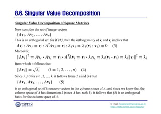 E-mail: hogijung@hanyang.ac.kr
http://web.yonsei.ac.kr/hgjung
8.6. Singular Value Decomposition
8.6. Singular Value Decomposition
Now consider the set of image vectors
Singular Value Decomposition of Square Matrices
This is an orthogonal set, for if i≠j, then the orthogonality of vi and vj implies that
Moreover,
from which it follows that
Since λ1>0 for i=1, 2, …, k, it follows from (3) and (4) that
is an orthogonal set of k nonzero vectors in the column space of A; and since we know that the
column space of A has dimension k (since A has rank k), it follows that (5) is an orthogonal
basis for the column space of A.
 