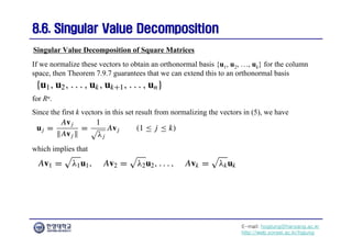E-mail: hogijung@hanyang.ac.kr
http://web.yonsei.ac.kr/hgjung
8.6. Singular Value Decomposition
8.6. Singular Value Decomposition
If we normalize these vectors to obtain an orthonormal basis {u1, u2, …, uk} for the column
space, then Theorem 7.9.7 guarantees that we can extend this to an orthonormal basis
Singular Value Decomposition of Square Matrices
for Rn.
Since the first k vectors in this set result from normalizing the vectors in (5), we have
which implies that
 