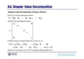 E-mail: hogijung@hanyang.ac.kr
http://web.yonsei.ac.kr/hgjung
8.6. Singular Value Decomposition
8.6. Singular Value Decomposition
Now let U be the orthogonal matrix
Singular Value Decomposition of Square Matrices
and let Σ be the diagonal matrix
It follows from (2) and (4) that Avj=0 for j>k, so
which we can rewrite as A=UΣVT using the orthogonality of V.
 