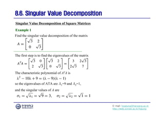 E-mail: hogijung@hanyang.ac.kr
http://web.yonsei.ac.kr/hgjung
8.6. Singular Value Decomposition
8.6. Singular Value Decomposition
Find the singular value decomposition of the matrix
Singular Value Decomposition of Square Matrices
Example 1
Example 1
The first step is to find the eigenvalues of the matrix
The characteristic polynomial of ATA is
so the eigenvalues of ATA are λ1=9 and λ2=1,
and the singular values of A are
 