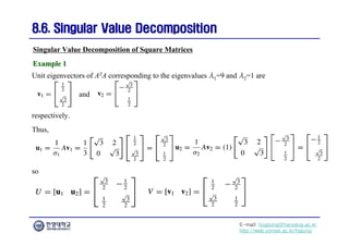 E-mail: hogijung@hanyang.ac.kr
http://web.yonsei.ac.kr/hgjung
8.6. Singular Value Decomposition
8.6. Singular Value Decomposition
Unit eigenvectors of ATA corresponding to the eigenvalues λ1=9 and λ2=1 are
Singular Value Decomposition of Square Matrices
Example 1
Example 1
and
respectively.
Thus,
so
 