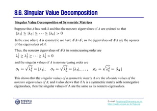 E-mail: hogijung@hanyang.ac.kr
http://web.yonsei.ac.kr/hgjung
8.6. Singular Value Decomposition
8.6. Singular Value Decomposition
In the case where A is symmetric we have ATA=A2, so the eigenvalues of ATA are the squares
of the eigenvalues of A.
Thus, the nonzero eigenvalues of ATA in nonincreasing order are
Singular Value Decomposition of Symmetric Matrices
and the singular values of A in nonincreasing order are
Suppose that A has rank k and that the nonzero eigenvalues of A are ordered so that
This shows that the singular values of a symmetric matrix A are the absolute values of the
nonzero eigenvalues of A; and it also shows that if A is a symmetric matrix with nonnegative
eigenvalues, then the singular values of A are the same as its nonzero eigenvalues.
 