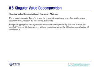 E-mail: hogijung@hanyang.ac.kr
http://web.yonsei.ac.kr/hgjung
8.6. Singular Value Decomposition
8.6. Singular Value Decomposition
If A is an m×n matrix, then ATA is an n×n symmetric matrix and hence has an eigenvalue
decomposition, just as in the case where A is square.
Except for appropriate size adjustments to account for the possibility that n>m or n<m, the
proof of Theorem 8.6.1 carries over without change and yields the following generalization of
Theorem 8.6.2.
Singular Value Decomposition of Nonsquare Matrices
 