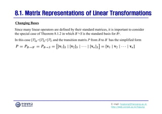 E-mail: hogijung@hanyang.ac.kr
http://web.yonsei.ac.kr/hgjung
8.1. Matrix Representations of Linear Transformations
8.1. Matrix Representations of Linear Transformations
Since many linear operators are defined by their standard matrices, it is important to consider
the special case of Theorem 8.1.2 in which B’=S is the standard basis for Rn.
In this case [T]B’=[T]S=[T], and the transition matrix P from B to B’ has the simplified form
Changing Bases
 