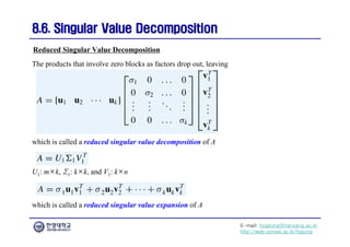 E-mail: hogijung@hanyang.ac.kr
http://web.yonsei.ac.kr/hgjung
8.6. Singular Value Decomposition
8.6. Singular Value Decomposition
which is called a reduced singular value decomposition of A
Reduced Singular Value Decomposition
The products that involve zero blocks as factors drop out, leaving
U1: m×k, Σ1: k×k, and V1: k×n
which is called a reduced singular value expansion of A
 