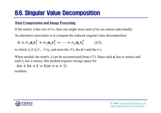 E-mail: hogijung@hanyang.ac.kr
http://web.yonsei.ac.kr/hgjung
8.6. Singular Value Decomposition
8.6. Singular Value Decomposition
If the matrix A has size m×n, then one might store each of its mn entries individually.
An alternative procedure is to compute the reduced singular value decomposition
Data Compression and Image Processing
in which σ1≥σ2≥…≥σk, and store the σ’s, the u’s and the v’s.
When needed, the matrix A can be reconstructed from (17). Since each uj has m entries and
each vj has n entries, this method requires storage space for
numbers.
 