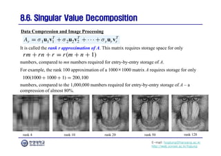 E-mail: hogijung@hanyang.ac.kr
http://web.yonsei.ac.kr/hgjung
8.6. Singular Value Decomposition
8.6. Singular Value Decomposition
numbers, compared to mn numbers required for entry-by-entry storage of A.
Data Compression and Image Processing
It is called the rank r approximation of A. This matrix requires storage space for only
For example, the rank 100 approximation of a 1000×1000 matrix A requires storage for only
numbers, compared to the 1,000,000 numbers required for entry-by-entry storage of A – a
compression of almost 80%.
rank 4 rank 10 rank 20 rank 50 rank 128
 