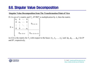 E-mail: hogijung@hanyang.ac.kr
http://web.yonsei.ac.kr/hgjung
8.6. Singular Value Decomposition
8.6. Singular Value Decomposition
If A is an m×n matrix and TA: RnRm is multiplication by A, then the matrix
Singular Value Decomposition from The Transformation Point of View
in (12) is the matrix for TA with respect to the bases {v1, v2, …, vn} and {u1, u2, …, um} for Rn
and Rm, respectively.
 