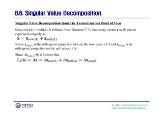 E-mail: hogijung@hanyang.ac.kr
http://web.yonsei.ac.kr/hgjung
8.6. Singular Value Decomposition
8.6. Singular Value Decomposition
Since row(A)┴=null(A), it follows from Theorem 7.7.4 that every vector x in Rn can be
expressed uniquely as
Singular Value Decomposition from The Transformation Point of View
where xrow(A) is the orthogonal projection of x on the row space of A and xnull(A) is its
orthogonal projection on the null space of A.
Since Axnull(A)=0, it follows that
 