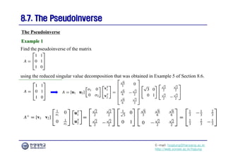 E-mail: hogijung@hanyang.ac.kr
http://web.yonsei.ac.kr/hgjung
8.7. The Pseudoinverse
8.7. The Pseudoinverse
Find the pseudoinverse of the matrix
The Pseudoinverse
Example 1
Example 1
using the reduced singular value decomposition that was obtained in Example 5 of Section 8.6.
 
