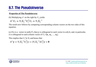E-mail: hogijung@hanyang.ac.kr
http://web.yonsei.ac.kr/hgjung
8.7. The Pseudoinverse
8.7. The Pseudoinverse
(b) Multiplying A+ on the right by U1 yields
Properties of The Pseudoinverse
The result now follows by comparing corresponding column vectors on the two sides of this
equation.
(c) If y is a vector in null(AT), then y is orthogonal to each vector in col(A), and, in particular,
it is orthogonal to each column vector of U1=[u1, u2, …, uk].
This implies that U1
Ty=0, and hence that
 