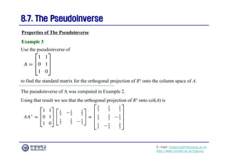 E-mail: hogijung@hanyang.ac.kr
http://web.yonsei.ac.kr/hgjung
8.7. The Pseudoinverse
8.7. The Pseudoinverse
Use the pseudoinverse of
Properties of The Pseudoinverse
Example 3
Example 3
to find the standard matrix for the orthogonal projection of R3 onto the column space of A.
The pseudoinverse of A was computed in Example 2.
Using that result we see that the orthogonal projection of R3 onto col(A) is
 