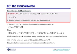 E-mail: hogijung@hanyang.ac.kr
http://web.yonsei.ac.kr/hgjung
8.7. The Pseudoinverse
8.7. The Pseudoinverse
(1) Let A=U1Σ1V1
T be a reduced singular value decomposition of A, so
Pseudoinverse And Least Squares
Thus,
which shows that x=A+b satisfies the normal equation and hence is a least squares solution.
(2) x=A+b lies in the row space of A by part (a) of Theorem 8.7.3.
Thus, it is the least squares solution of minimum norm (Theorem 7.8.3).
 